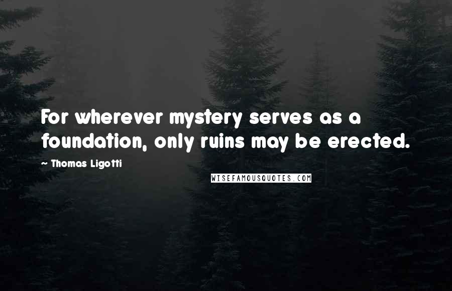 Thomas Ligotti Quotes: For wherever mystery serves as a foundation, only ruins may be erected.