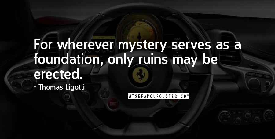 Thomas Ligotti Quotes: For wherever mystery serves as a foundation, only ruins may be erected.