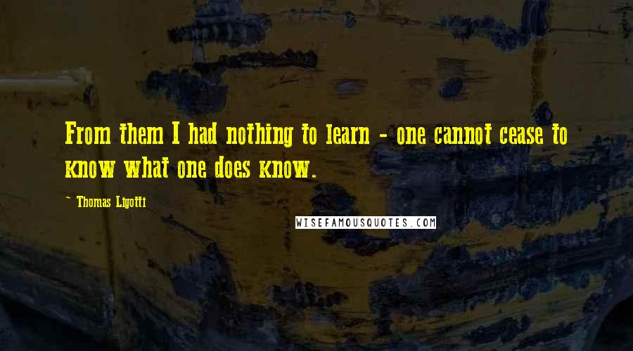 Thomas Ligotti Quotes: From them I had nothing to learn - one cannot cease to know what one does know.