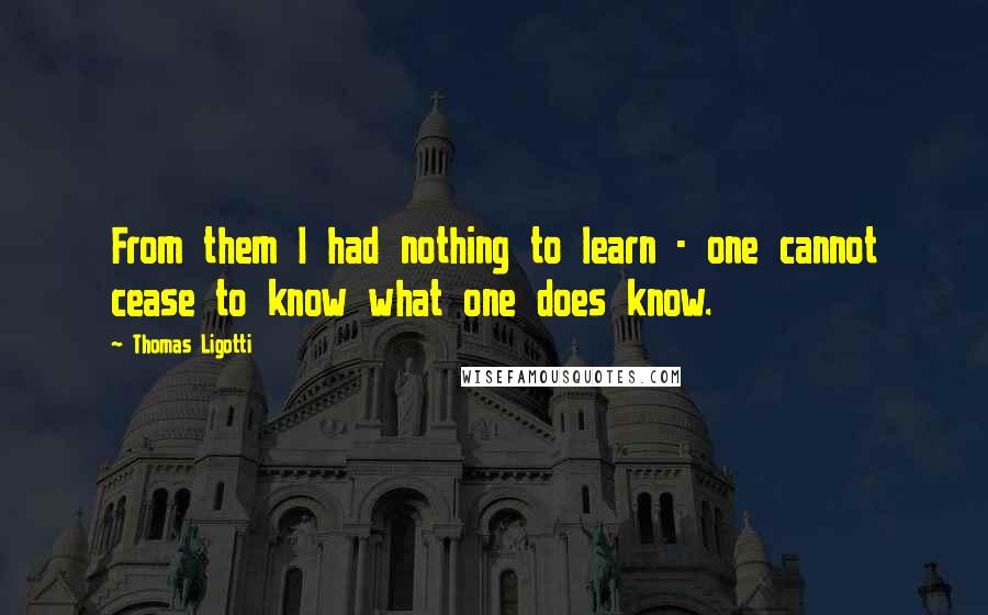 Thomas Ligotti Quotes: From them I had nothing to learn - one cannot cease to know what one does know.