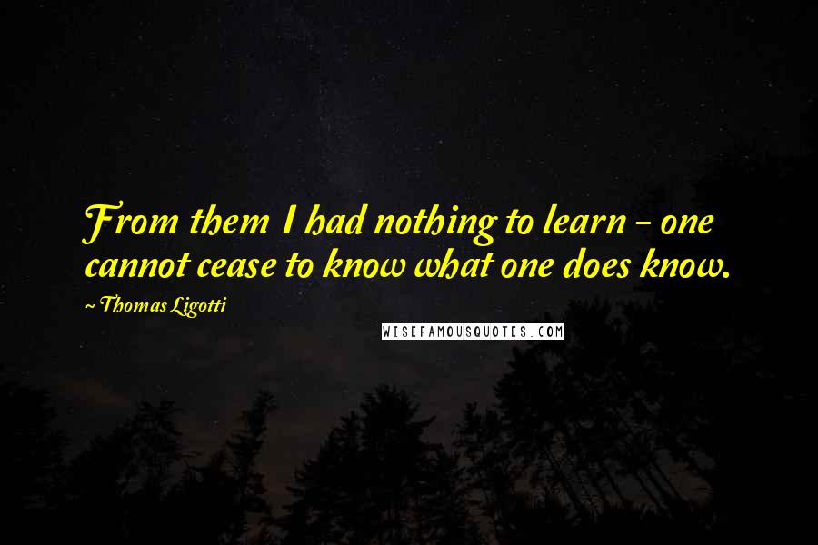 Thomas Ligotti Quotes: From them I had nothing to learn - one cannot cease to know what one does know.