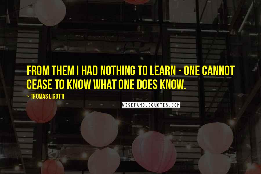 Thomas Ligotti Quotes: From them I had nothing to learn - one cannot cease to know what one does know.