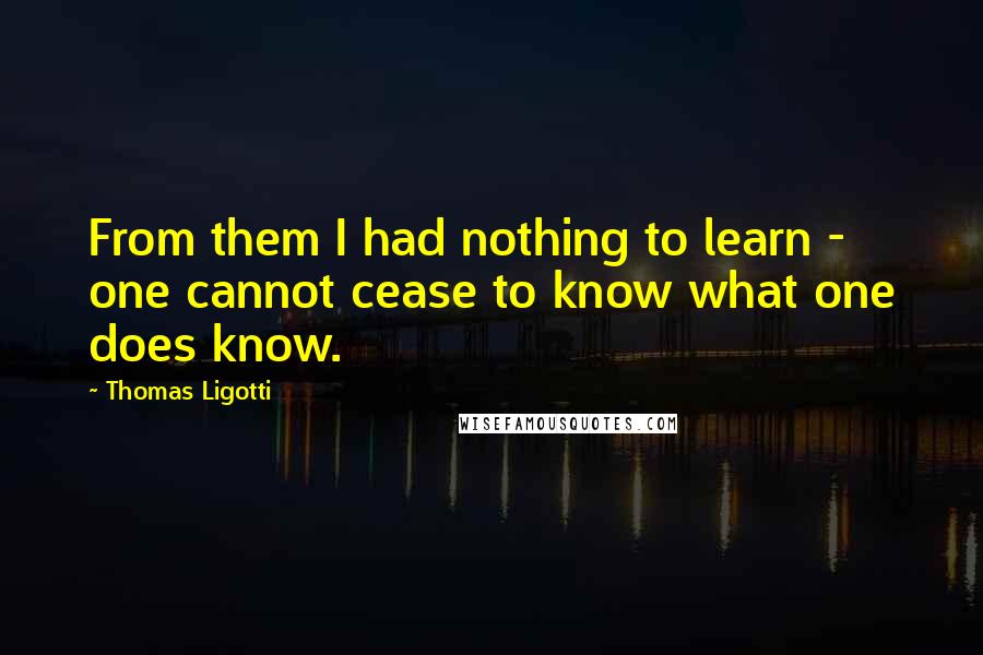 Thomas Ligotti Quotes: From them I had nothing to learn - one cannot cease to know what one does know.