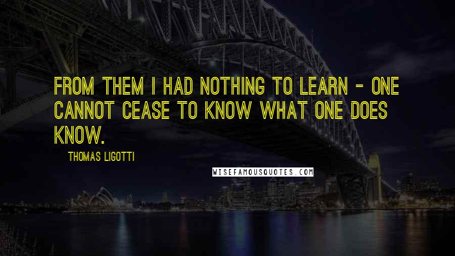Thomas Ligotti Quotes: From them I had nothing to learn - one cannot cease to know what one does know.