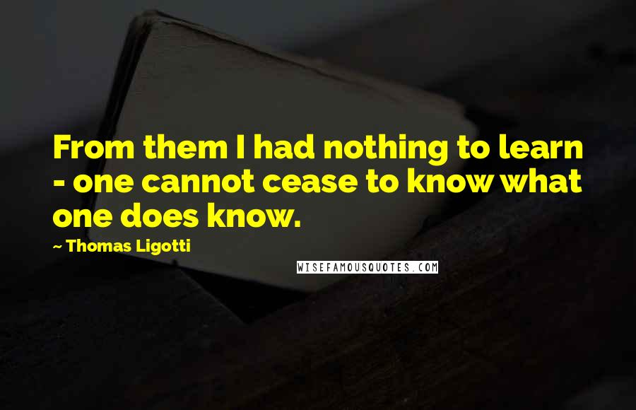 Thomas Ligotti Quotes: From them I had nothing to learn - one cannot cease to know what one does know.