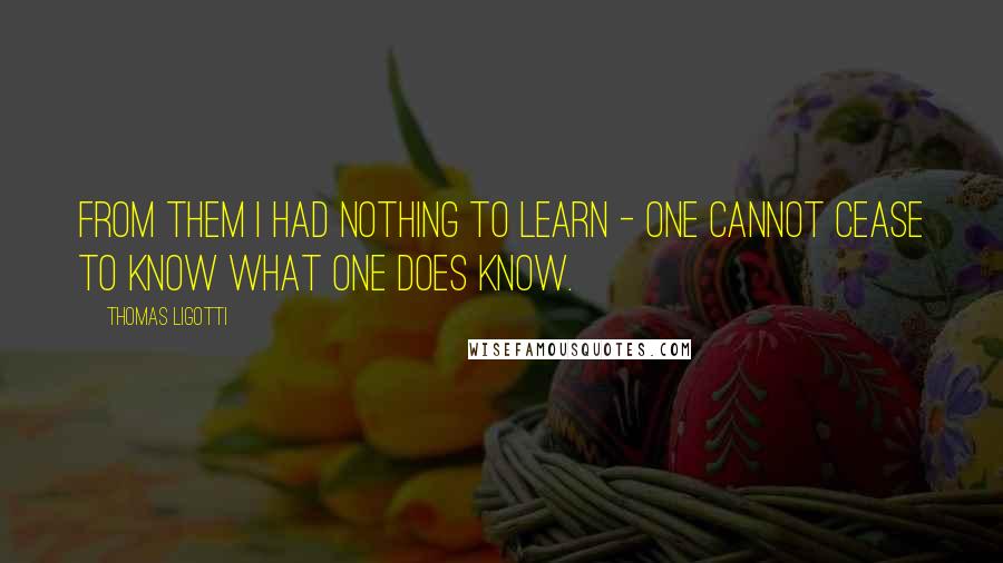 Thomas Ligotti Quotes: From them I had nothing to learn - one cannot cease to know what one does know.