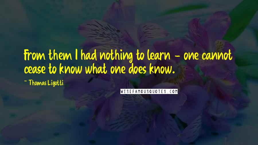 Thomas Ligotti Quotes: From them I had nothing to learn - one cannot cease to know what one does know.