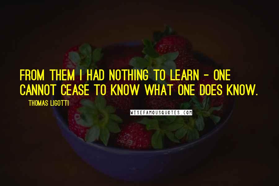 Thomas Ligotti Quotes: From them I had nothing to learn - one cannot cease to know what one does know.