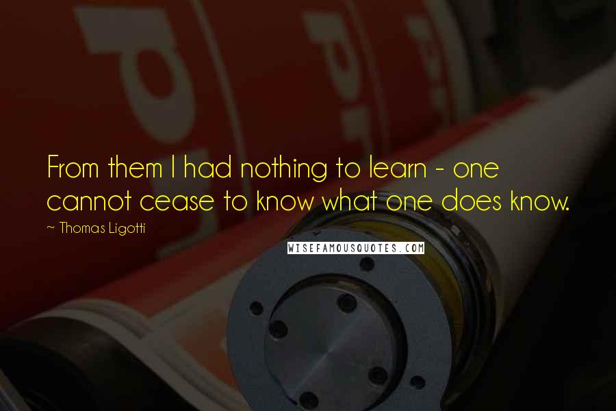 Thomas Ligotti Quotes: From them I had nothing to learn - one cannot cease to know what one does know.