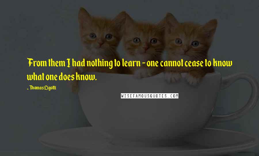 Thomas Ligotti Quotes: From them I had nothing to learn - one cannot cease to know what one does know.