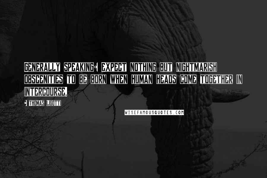 Thomas Ligotti Quotes: Generally speaking: Expect nothing but nightmarish obscenities to be born when human heads come together in intercourse.