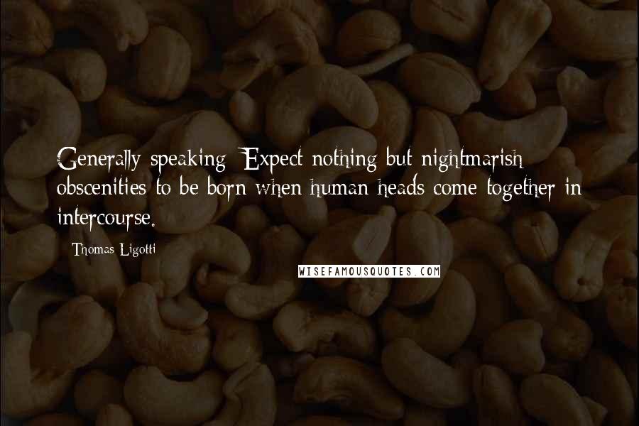 Thomas Ligotti Quotes: Generally speaking: Expect nothing but nightmarish obscenities to be born when human heads come together in intercourse.