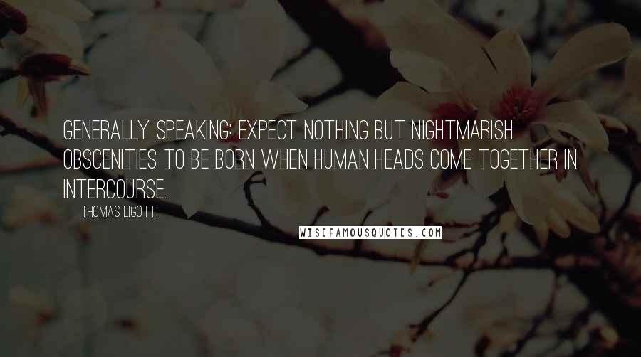 Thomas Ligotti Quotes: Generally speaking: Expect nothing but nightmarish obscenities to be born when human heads come together in intercourse.