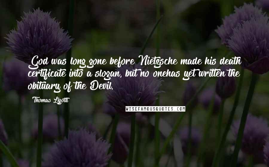 Thomas Ligotti Quotes: God was long gone before Nietzsche made his death certificate into a slogan, but no onehas yet written the obituary of the Devil.