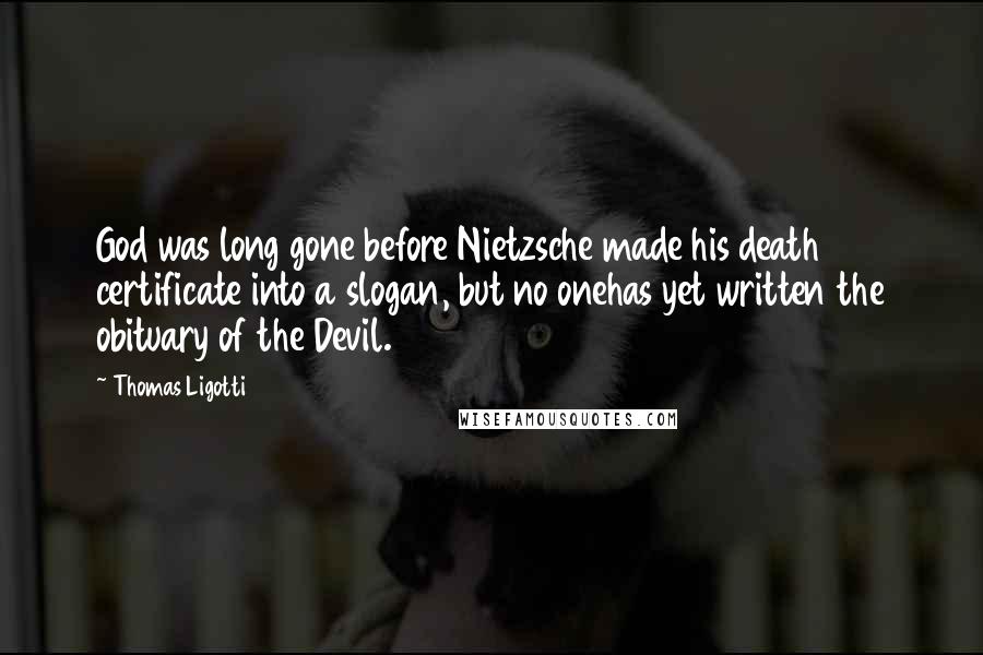 Thomas Ligotti Quotes: God was long gone before Nietzsche made his death certificate into a slogan, but no onehas yet written the obituary of the Devil.