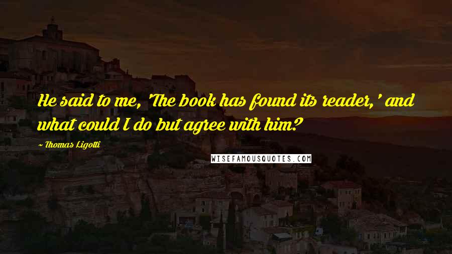 Thomas Ligotti Quotes: He said to me, 'The book has found its reader,' and what could I do but agree with him?