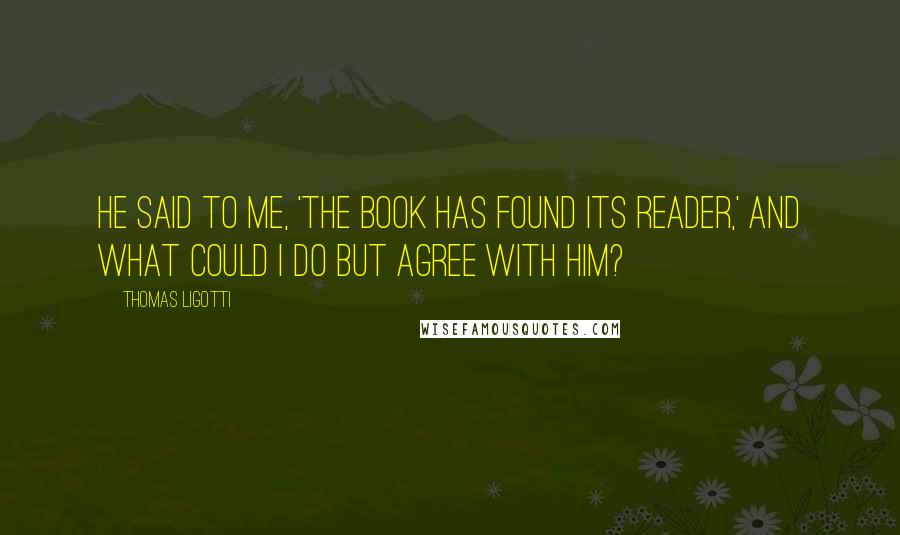 Thomas Ligotti Quotes: He said to me, 'The book has found its reader,' and what could I do but agree with him?