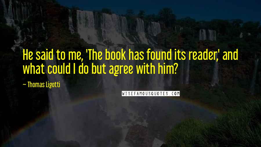 Thomas Ligotti Quotes: He said to me, 'The book has found its reader,' and what could I do but agree with him?