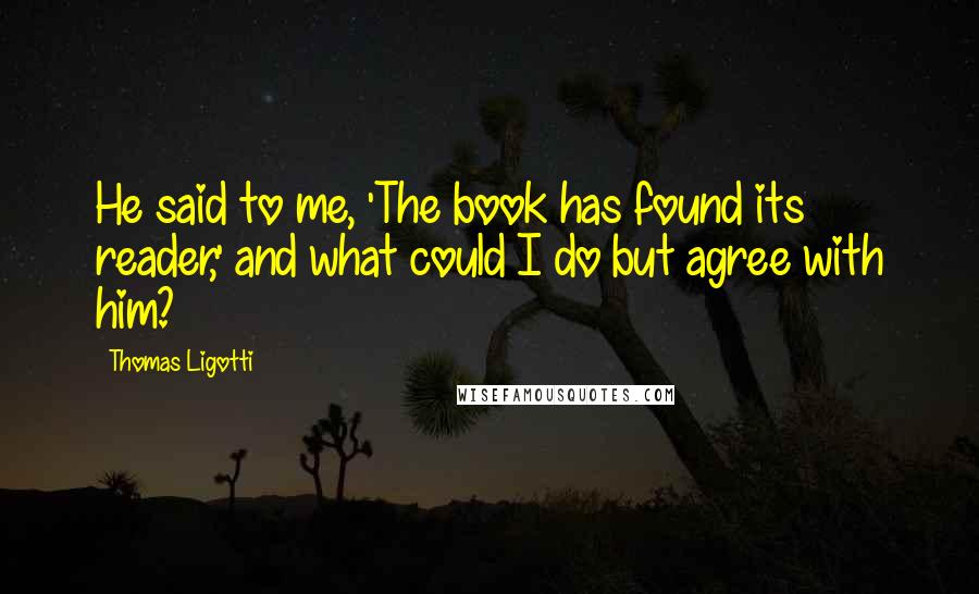 Thomas Ligotti Quotes: He said to me, 'The book has found its reader,' and what could I do but agree with him?