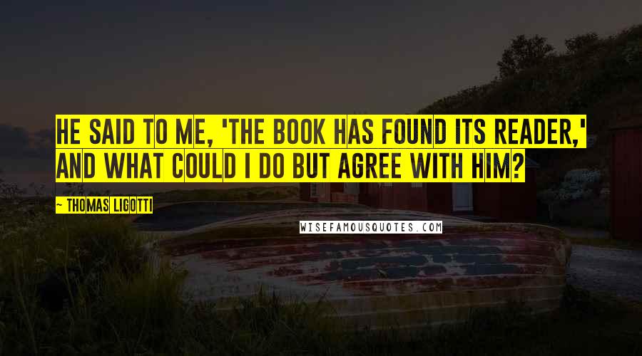 Thomas Ligotti Quotes: He said to me, 'The book has found its reader,' and what could I do but agree with him?