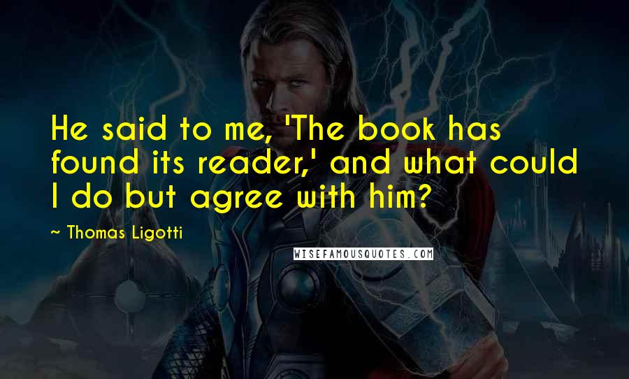 Thomas Ligotti Quotes: He said to me, 'The book has found its reader,' and what could I do but agree with him?