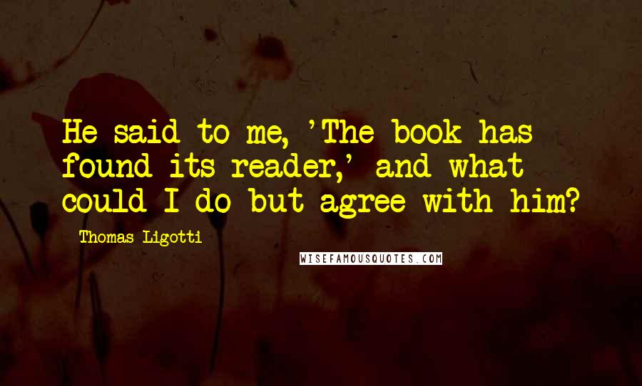 Thomas Ligotti Quotes: He said to me, 'The book has found its reader,' and what could I do but agree with him?