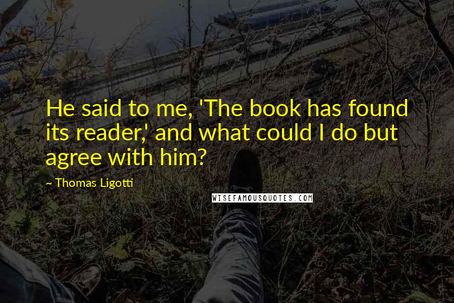 Thomas Ligotti Quotes: He said to me, 'The book has found its reader,' and what could I do but agree with him?