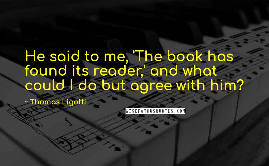 Thomas Ligotti Quotes: He said to me, 'The book has found its reader,' and what could I do but agree with him?