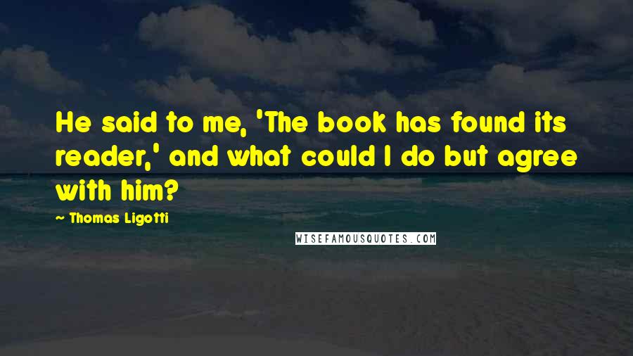 Thomas Ligotti Quotes: He said to me, 'The book has found its reader,' and what could I do but agree with him?