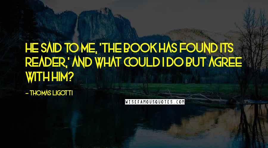 Thomas Ligotti Quotes: He said to me, 'The book has found its reader,' and what could I do but agree with him?