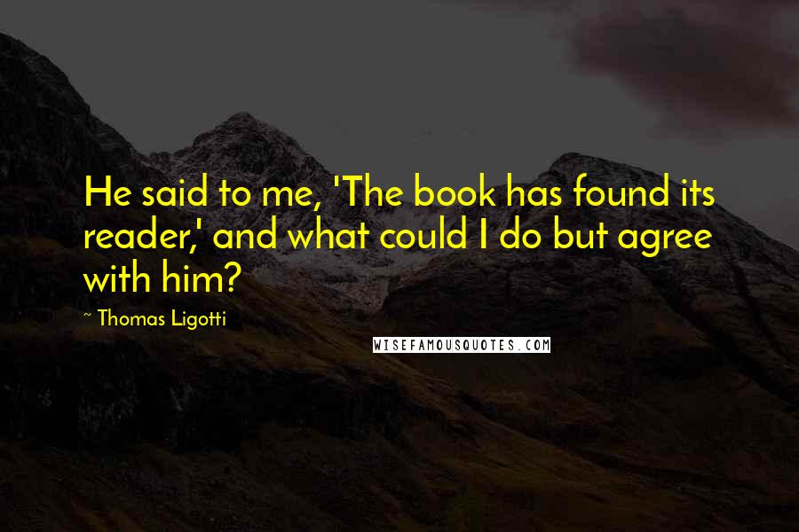 Thomas Ligotti Quotes: He said to me, 'The book has found its reader,' and what could I do but agree with him?