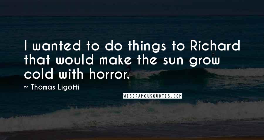 Thomas Ligotti Quotes: I wanted to do things to Richard that would make the sun grow cold with horror.