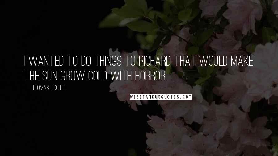 Thomas Ligotti Quotes: I wanted to do things to Richard that would make the sun grow cold with horror.