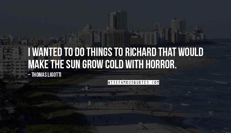 Thomas Ligotti Quotes: I wanted to do things to Richard that would make the sun grow cold with horror.