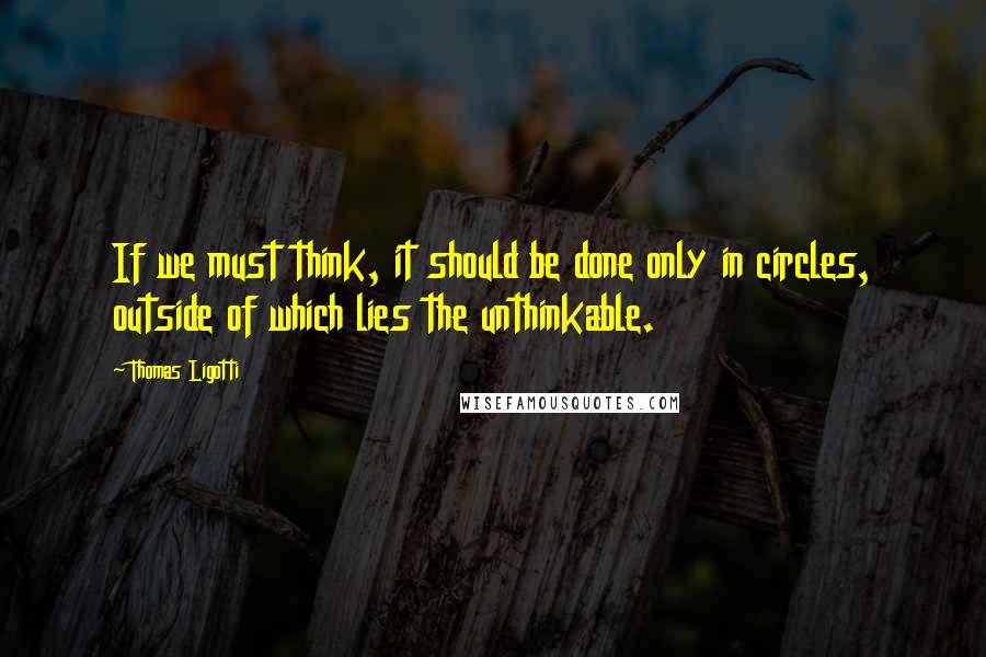 Thomas Ligotti Quotes: If we must think, it should be done only in circles, outside of which lies the unthinkable.