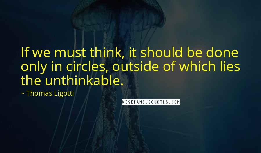 Thomas Ligotti Quotes: If we must think, it should be done only in circles, outside of which lies the unthinkable.