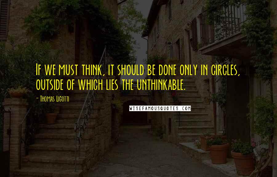 Thomas Ligotti Quotes: If we must think, it should be done only in circles, outside of which lies the unthinkable.