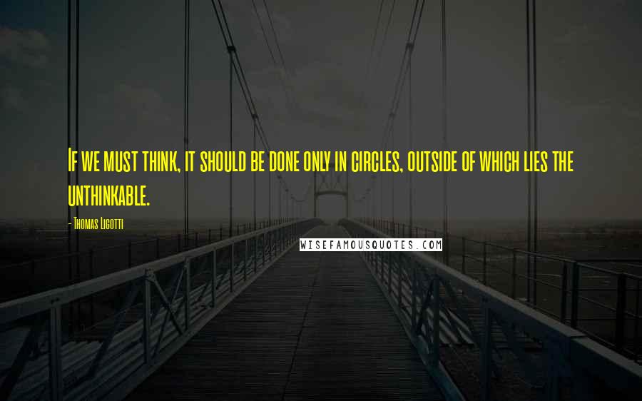 Thomas Ligotti Quotes: If we must think, it should be done only in circles, outside of which lies the unthinkable.