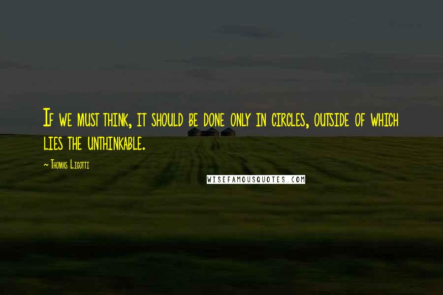 Thomas Ligotti Quotes: If we must think, it should be done only in circles, outside of which lies the unthinkable.