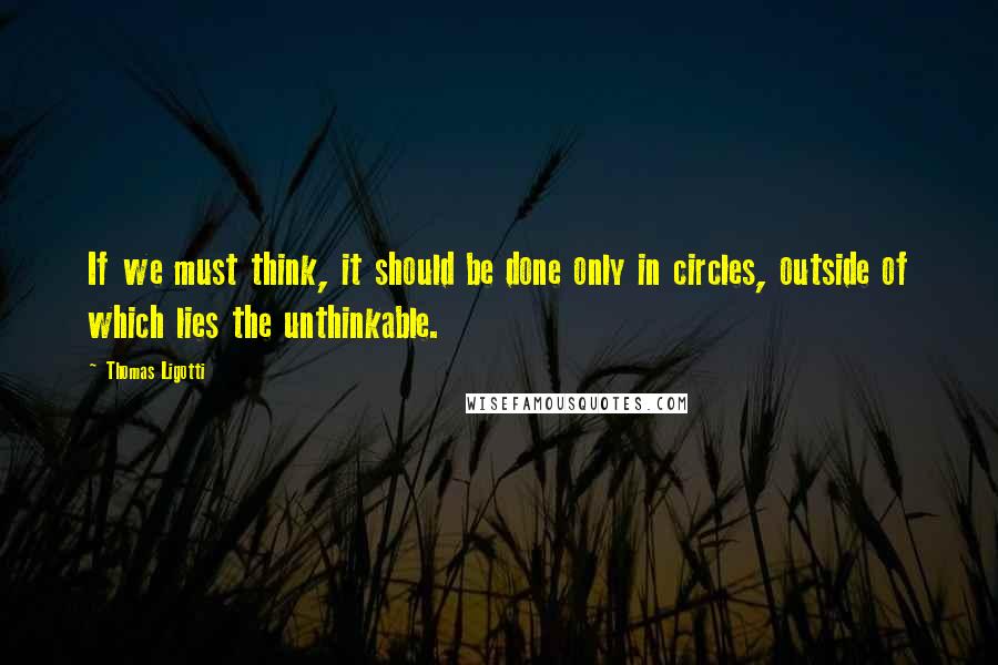 Thomas Ligotti Quotes: If we must think, it should be done only in circles, outside of which lies the unthinkable.