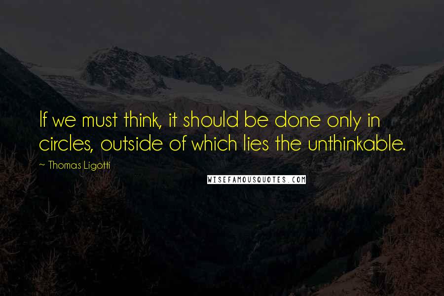 Thomas Ligotti Quotes: If we must think, it should be done only in circles, outside of which lies the unthinkable.