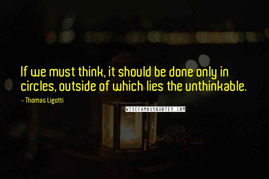 Thomas Ligotti Quotes: If we must think, it should be done only in circles, outside of which lies the unthinkable.