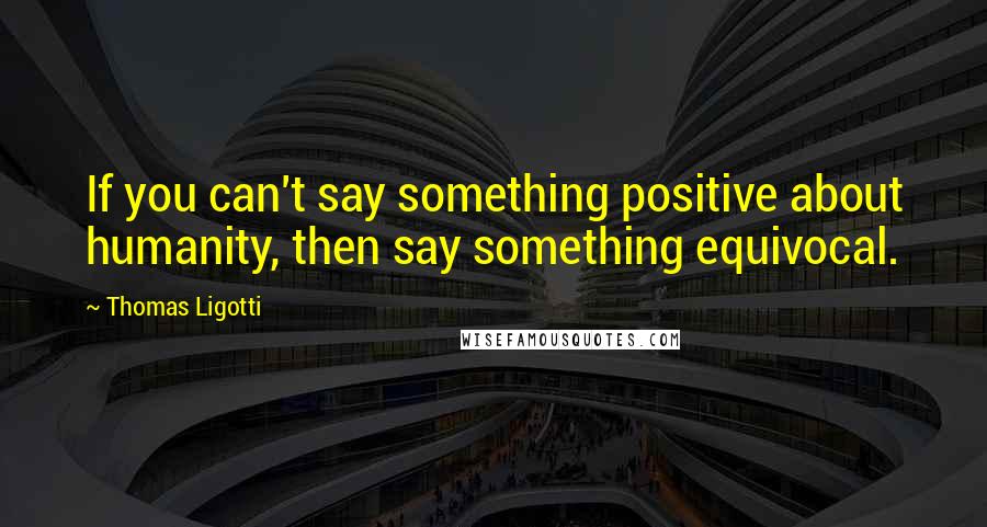 Thomas Ligotti Quotes: If you can't say something positive about humanity, then say something equivocal.