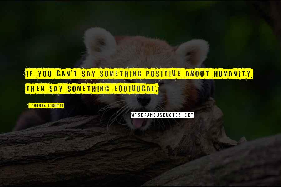 Thomas Ligotti Quotes: If you can't say something positive about humanity, then say something equivocal.