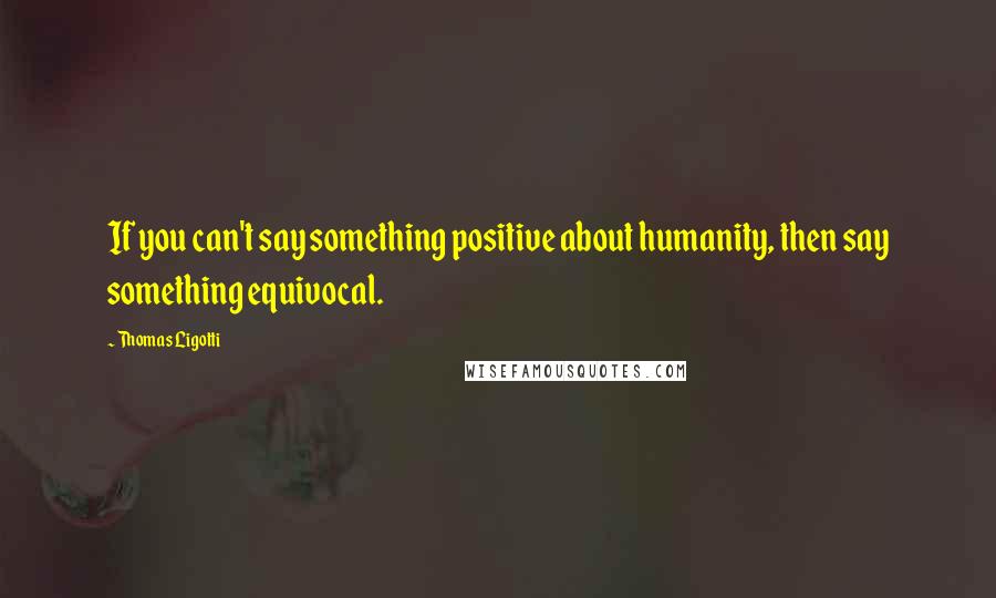 Thomas Ligotti Quotes: If you can't say something positive about humanity, then say something equivocal.