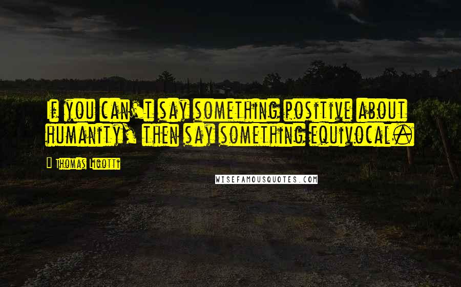 Thomas Ligotti Quotes: If you can't say something positive about humanity, then say something equivocal.