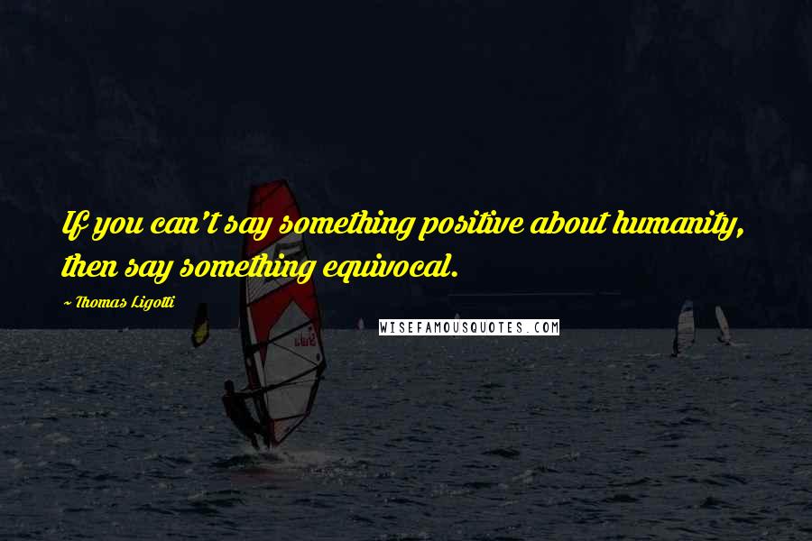 Thomas Ligotti Quotes: If you can't say something positive about humanity, then say something equivocal.