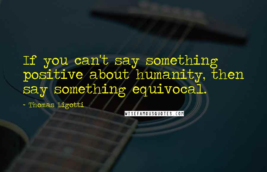 Thomas Ligotti Quotes: If you can't say something positive about humanity, then say something equivocal.