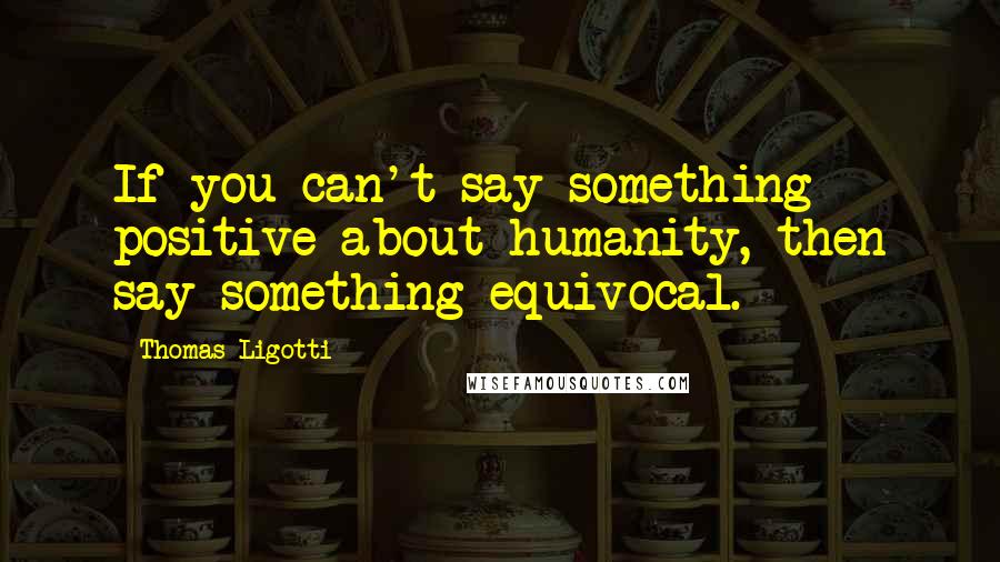 Thomas Ligotti Quotes: If you can't say something positive about humanity, then say something equivocal.