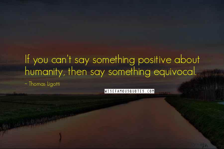Thomas Ligotti Quotes: If you can't say something positive about humanity, then say something equivocal.